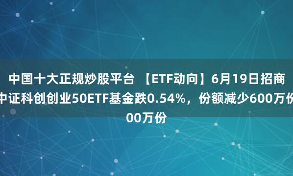 中国十大正规炒股平台 【ETF动向】6月19日招商中证科创创业50ETF基金跌0.54%，份额减少600万份