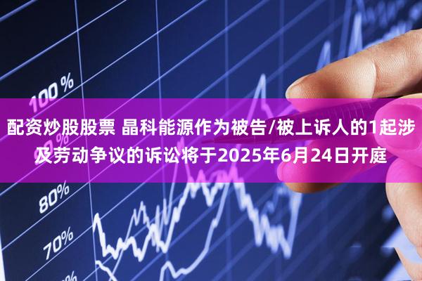 配资炒股股票 晶科能源作为被告/被上诉人的1起涉及劳动争议的诉讼将于2025年6月24日开庭