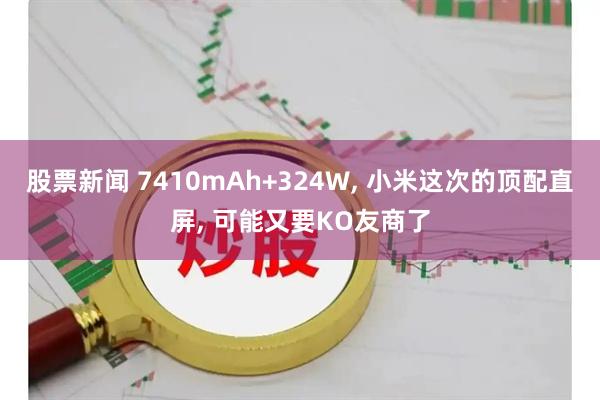 股票新闻 7410mAh+324W, 小米这次的顶配直屏, 可能又要KO友商了