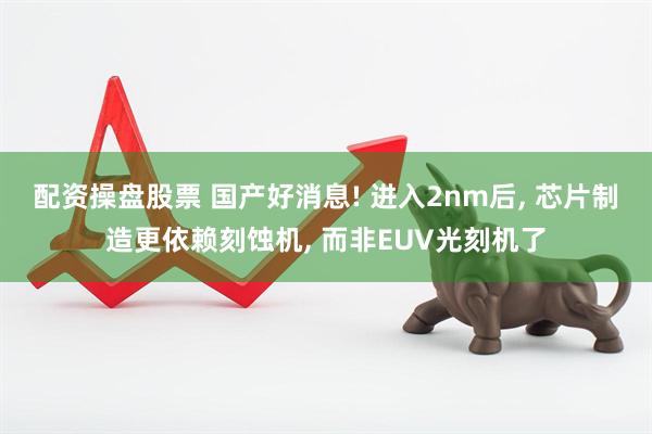 配资操盘股票 国产好消息! 进入2nm后, 芯片制造更依赖刻蚀机, 而非EUV光刻机了