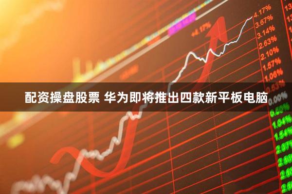 配资操盘股票 华为即将推出四款新平板电脑