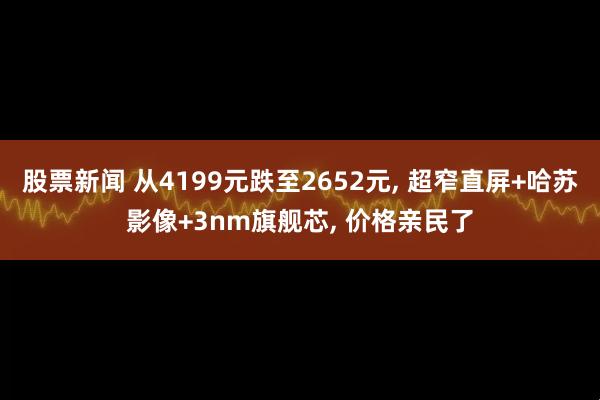 股票新闻 从4199元跌至2652元, 超窄直屏+哈苏影像+3nm旗舰芯, 价格亲民了