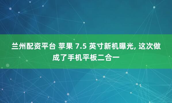 兰州配资平台 苹果 7.5 英寸新机曝光, 这次做成了手机平板二合一