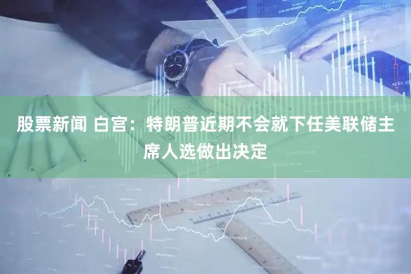股票新闻 白宫：特朗普近期不会就下任美联储主席人选做出决定