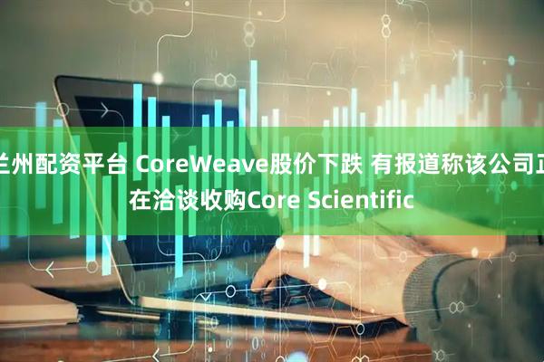 兰州配资平台 CoreWeave股价下跌 有报道称该公司正在洽谈收购Core Scientific