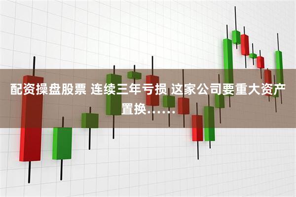 配资操盘股票 连续三年亏损 这家公司要重大资产置换……