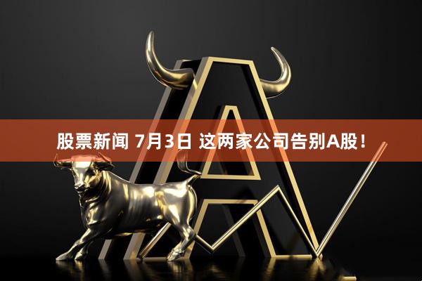 股票新闻 7月3日 这两家公司告别A股！
