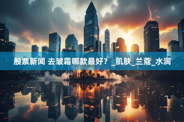 股票新闻 去皱霜哪款最好？_肌肤_兰蔻_水润