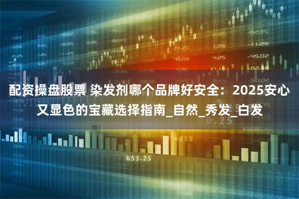 配资操盘股票 染发剂哪个品牌好安全：2025安心又显色的宝藏选择指南_自然_秀发_白发
