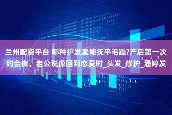 兰州配资平台 哪种护发素能抚平毛躁?产后第一次约会夜，老公说像回到恋爱时_头发_修护_潘婷发