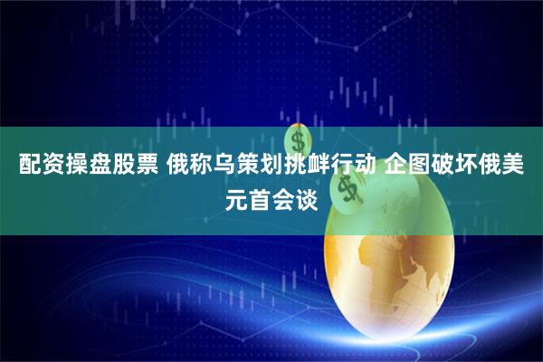 配资操盘股票 俄称乌策划挑衅行动 企图破坏俄美元首会谈