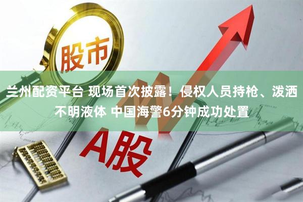 兰州配资平台 现场首次披露！侵权人员持枪、泼洒不明液体 中国海警6分钟成功处置