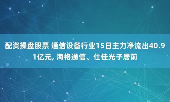 配资操盘股票 通信设备行业15日主力净流出40.91亿元, 海格通信、仕佳光子居前