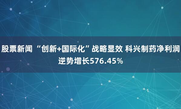 股票新闻 “创新+国际化”战略显效 科兴制药净利润逆势增长576.45%