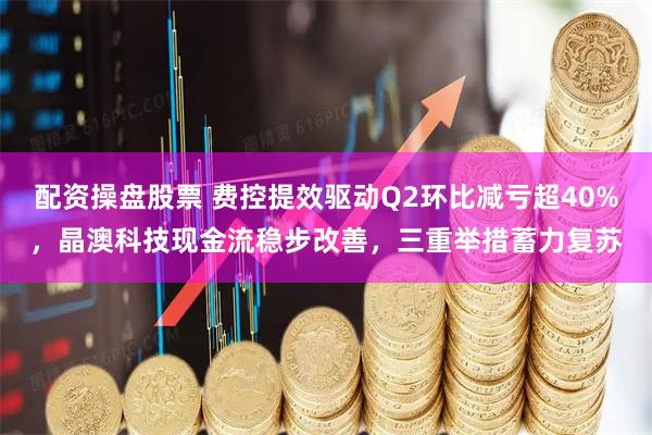 配资操盘股票 费控提效驱动Q2环比减亏超40%，晶澳科技现金流稳步改善，三重举措蓄力复苏