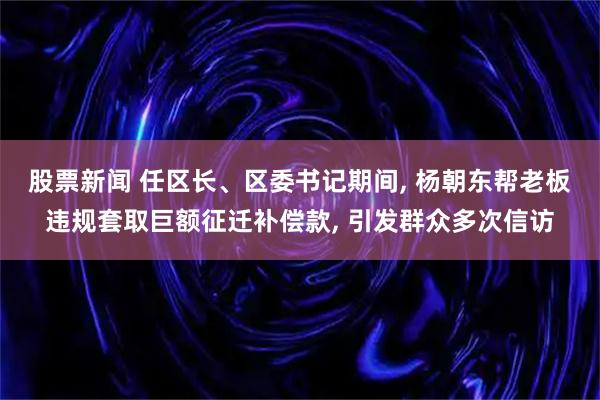 股票新闻 任区长、区委书记期间, 杨朝东帮老板违规套取巨额征迁补偿款, 引发群众多次信访