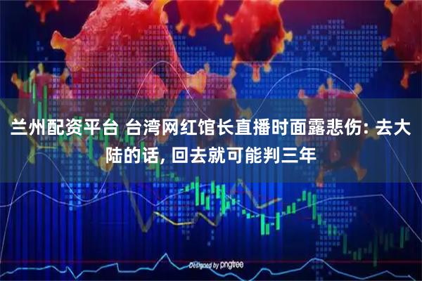 兰州配资平台 台湾网红馆长直播时面露悲伤: 去大陆的话, 回去就可能判三年