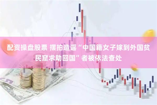 配资操盘股票 摆拍造谣“中国籍女子嫁到外国贫民窟求助回国”者被依法查处