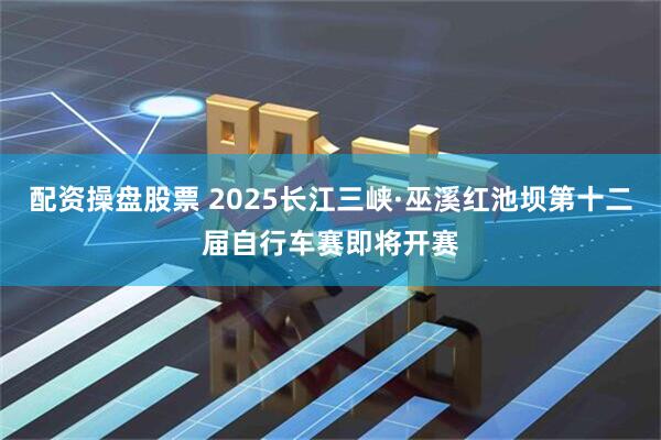配资操盘股票 2025长江三峡·巫溪红池坝第十二届自行车赛即将开赛