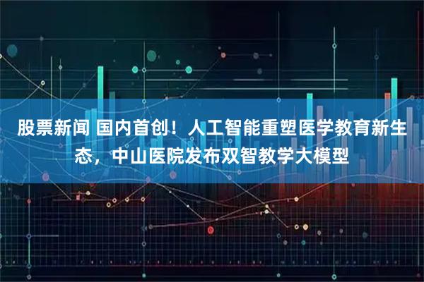 股票新闻 国内首创！人工智能重塑医学教育新生态，中山医院发布双智教学大模型