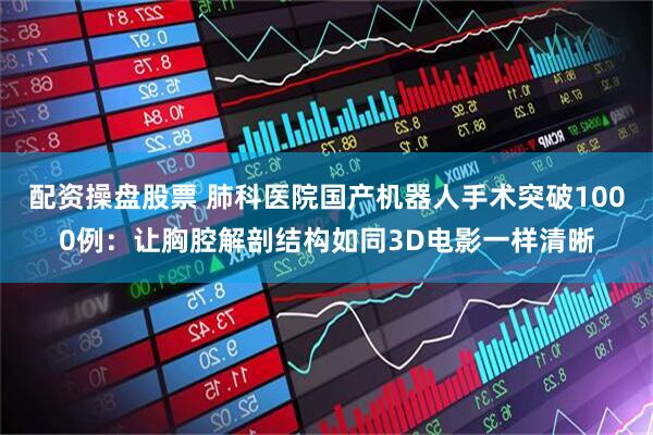 配资操盘股票 肺科医院国产机器人手术突破1000例：让胸腔解剖结构如同3D电影一样清晰
