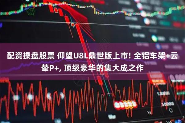 配资操盘股票 仰望U8L鼎世版上市! 全铝车架+云辇P+, 顶级豪华的集大成之作