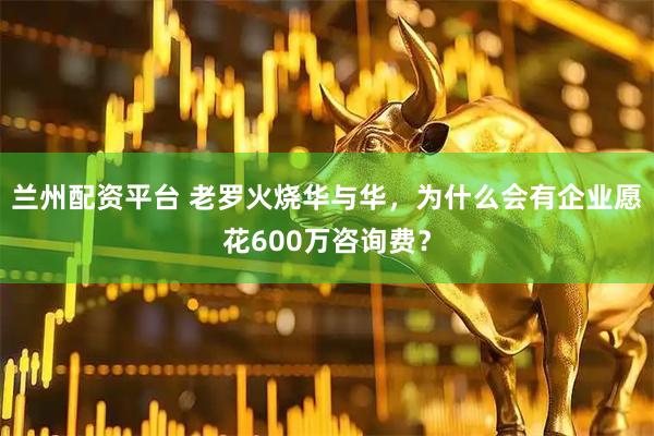 兰州配资平台 老罗火烧华与华，为什么会有企业愿花600万咨询费？