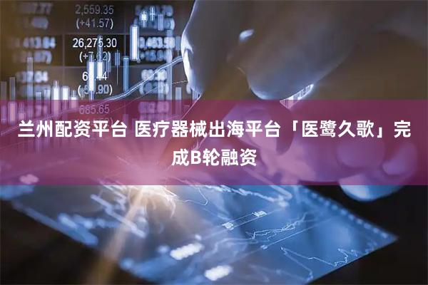 兰州配资平台 医疗器械出海平台「医鹭久歌」完成B轮融资