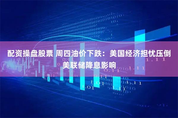 配资操盘股票 周四油价下跌：美国经济担忧压倒美联储降息影响