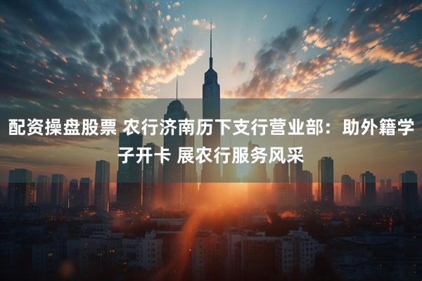 配资操盘股票 农行济南历下支行营业部：助外籍学子开卡 展农行服务风采