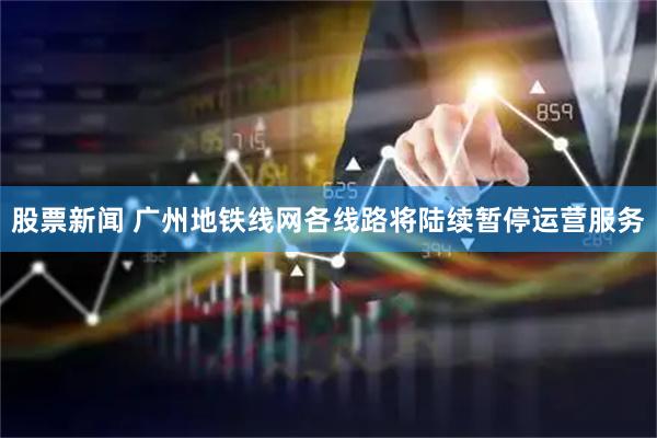 股票新闻 广州地铁线网各线路将陆续暂停运营服务