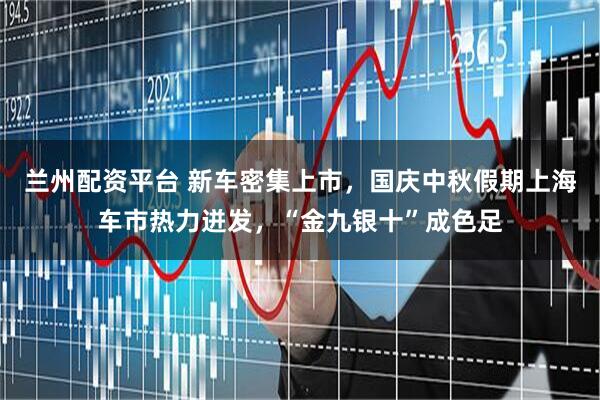 兰州配资平台 新车密集上市，国庆中秋假期上海车市热力迸发，“金九银十”成色足