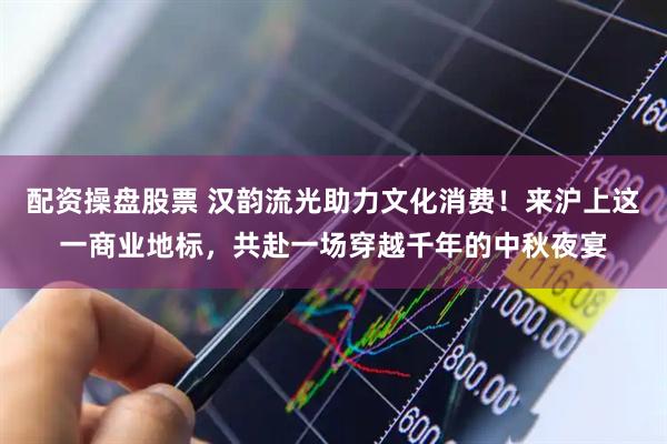 配资操盘股票 汉韵流光助力文化消费！来沪上这一商业地标，共赴一场穿越千年的中秋夜宴