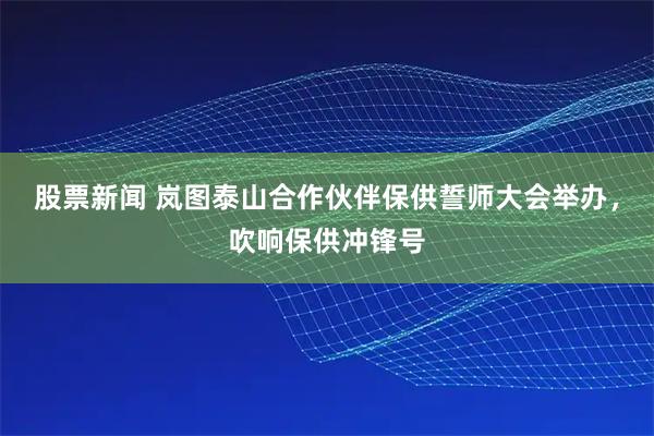 股票新闻 岚图泰山合作伙伴保供誓师大会举办,吹响保供冲锋号