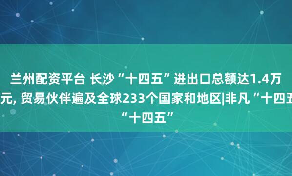 兰州配资平台 长沙“十四五”进出口总额达1.4万亿元, 贸易伙伴遍及全球233个国家和地区|非凡“十四五”